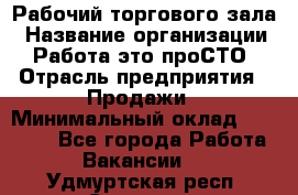 Рабочий торгового зала › Название организации ­ Работа-это проСТО › Отрасль предприятия ­ Продажи › Минимальный оклад ­ 25 000 - Все города Работа » Вакансии   . Удмуртская респ.,Сарапул г.